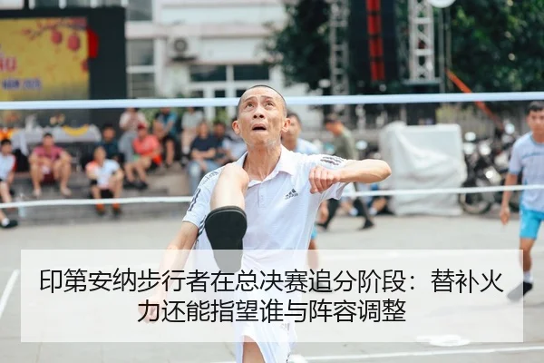 印第安纳步行者在总决赛追分阶段：替补火力还能指望谁与阵容调整（9game app）