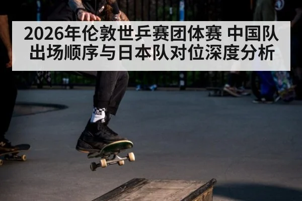 2026年伦敦世乒赛团体赛 中国队出场顺序与日本队对位深度分析 | 9game app